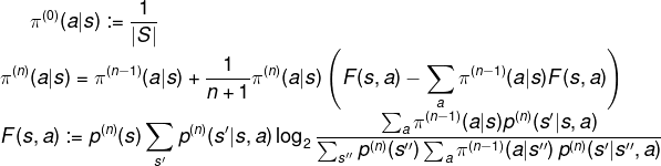 \fn_phv \pi^{(0)}({a}|s) := \frac{1}{|S|} \\ \pi^{(n)}({a}|s) = \pi^{(n-1)}({a}|s) + \frac{1}{n+1} \pi^{(n)}({a}|s) \left(F(s,a) - \sum_{a} \pi^{(n-1)}(a|s) F(s,a)\right)\\ F(s,a) := p^{(n)}(s)\sum_{s'}p^{(n)}(s'|s,{a}) \log_2\frac{\sum_{{a}}\pi^{(n-1)}({a}|s)p^{(n)}(s'|s,{a})} {\sum_{s''}p^{(n)}(s'') \sum_a \pi^{(n-1)}(a | s'') \, p^{(n)}(s' | s'',a)}